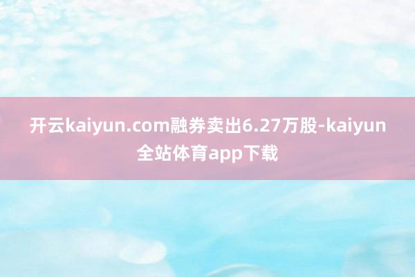 开云kaiyun.com融券卖出6.27万股-kaiyun全站体育app下载