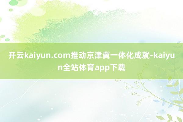 开云kaiyun.com推动京津冀一体化成就-kaiyun全站体育app下载