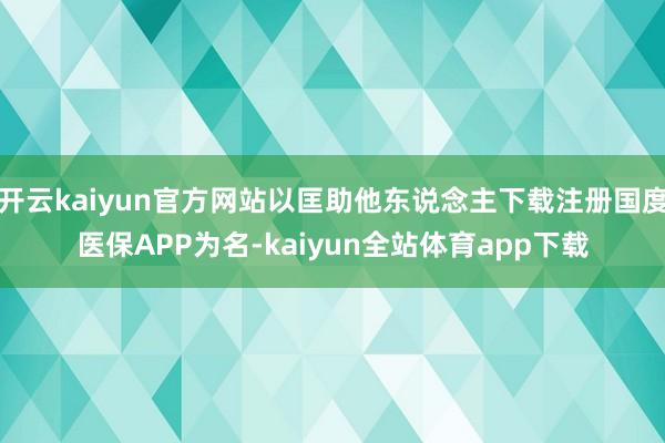 开云kaiyun官方网站以匡助他东说念主下载注册国度医保APP为名-kaiyun全站体育app下载