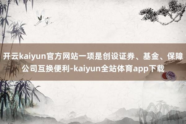 开云kaiyun官方网站一项是创设证券、基金、保障公司互换便利-kaiyun全站体育app下载
