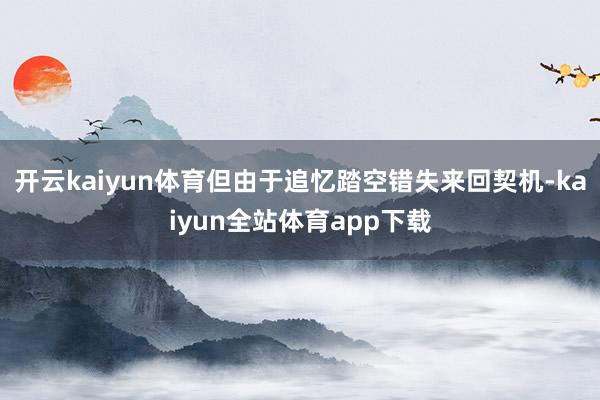 开云kaiyun体育但由于追忆踏空错失来回契机-kaiyun全站体育app下载