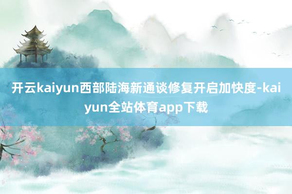 开云kaiyun西部陆海新通谈修复开启加快度-kaiyun全站体育app下载