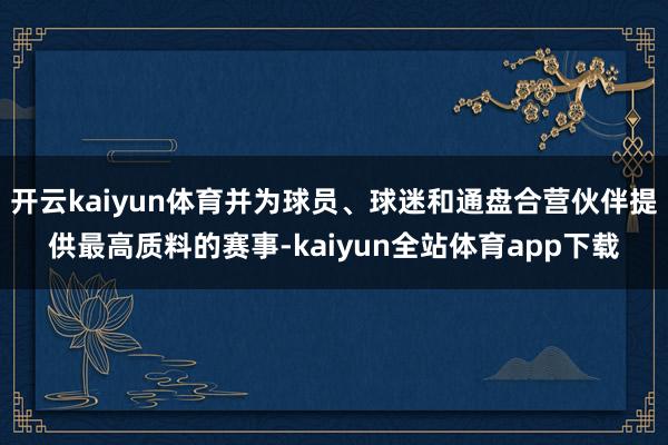 开云kaiyun体育并为球员、球迷和通盘合营伙伴提供最高质料的赛事-kaiyun全站体育app下载