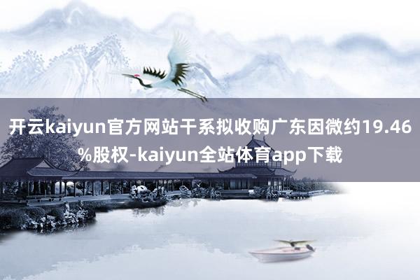 开云kaiyun官方网站干系拟收购广东因微约19.46%股权-kaiyun全站体育app下载