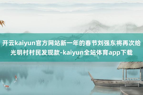 开云kaiyun官方网站新一年的春节刘强东将再次给光明村村民发现款-kaiyun全站体育app下载