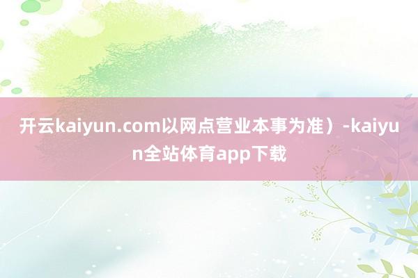 开云kaiyun.com以网点营业本事为准）-kaiyun全站体育app下载