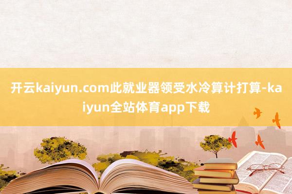 开云kaiyun.com此就业器领受水冷算计打算-kaiyun全站体育app下载