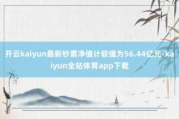 开云kaiyun最新钞票净值计较值为56.44亿元-kaiyun全站体育app下载