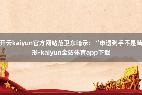 开云kaiyun官方网站范卫东暗示:“申遗到手不是畸形-kaiyun全站体育app下载