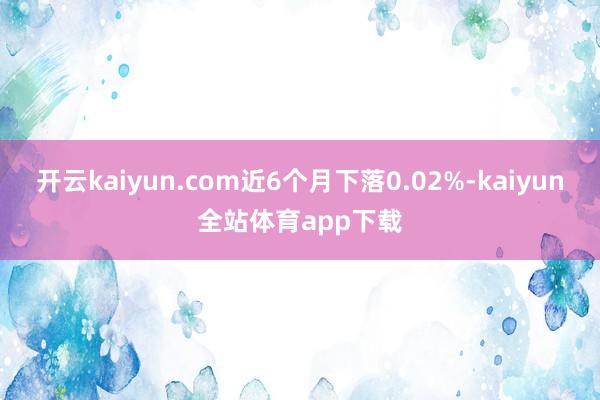 开云kaiyun.com近6个月下落0.02%-kaiyun全站体育app下载