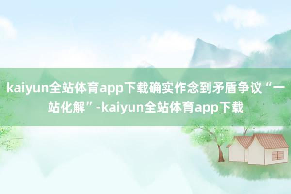 kaiyun全站体育app下载确实作念到矛盾争议“一站化解”-kaiyun全站体育app下载
