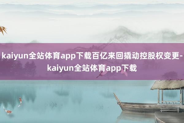 kaiyun全站体育app下载百亿来回撬动控股权变更-kaiyun全站体育app下载