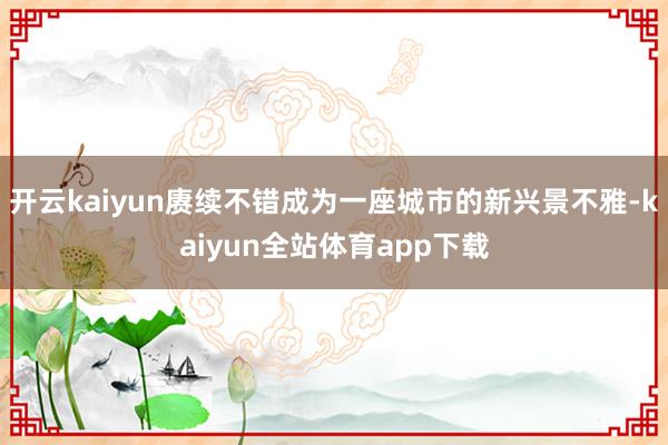 开云kaiyun赓续不错成为一座城市的新兴景不雅-kaiyun全站体育app下载