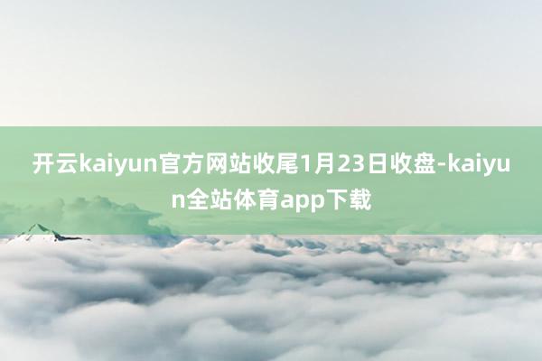 开云kaiyun官方网站 收尾1月23日收盘-kaiyun全站体育app下载