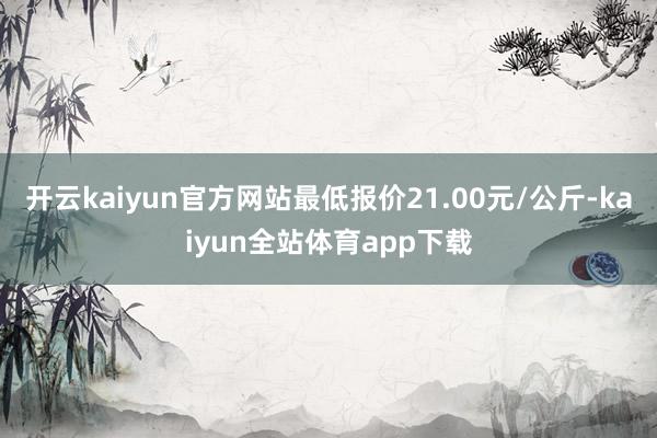 开云kaiyun官方网站最低报价21.00元/公斤-kaiyun全站体育app下载