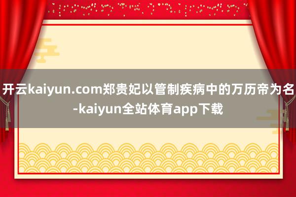 开云kaiyun.com郑贵妃以管制疾病中的万历帝为名-kaiyun全站体育app下载