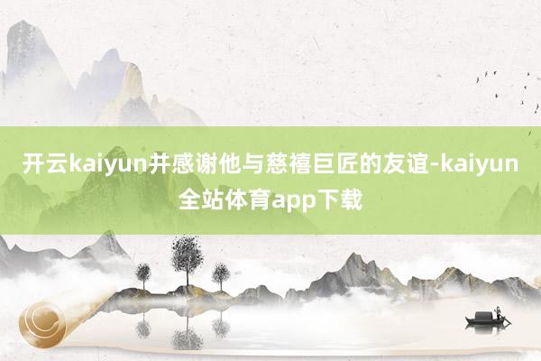 开云kaiyun并感谢他与慈禧巨匠的友谊-kaiyun全站体育app下载