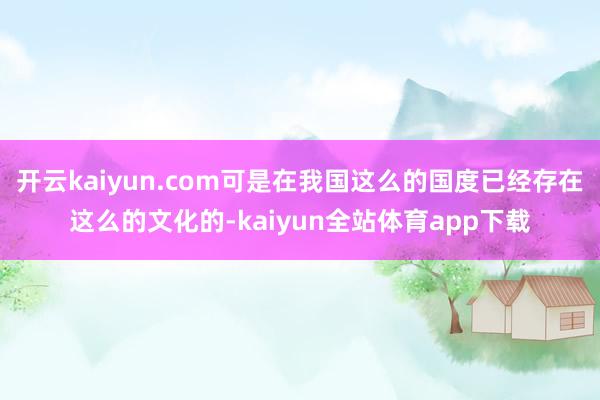 开云kaiyun.com可是在我国这么的国度已经存在这么的文化的-kaiyun全站体育app下载