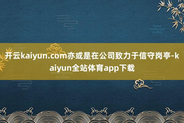 开云kaiyun.com亦或是在公司致力于信守岗亭-kaiyun全站体育app下载