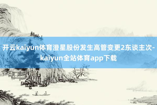 开云kaiyun体育澄星股份发生高管变更2东谈主次-kaiyun全站体育app下载