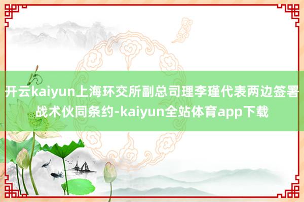 开云kaiyun上海环交所副总司理李瑾代表两边签署战术伙同条约-kaiyun全站体育app下载