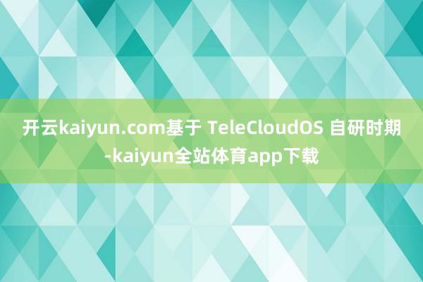 开云kaiyun.com基于 TeleCloudOS 自研时期-kaiyun全站体育app下载