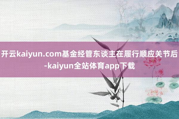 开云kaiyun.com基金经管东谈主在履行顺应关节后-kaiyun全站体育app下载