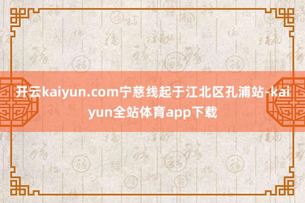 开云kaiyun.com宁慈线起于江北区孔浦站-kaiyun全站体育app下载