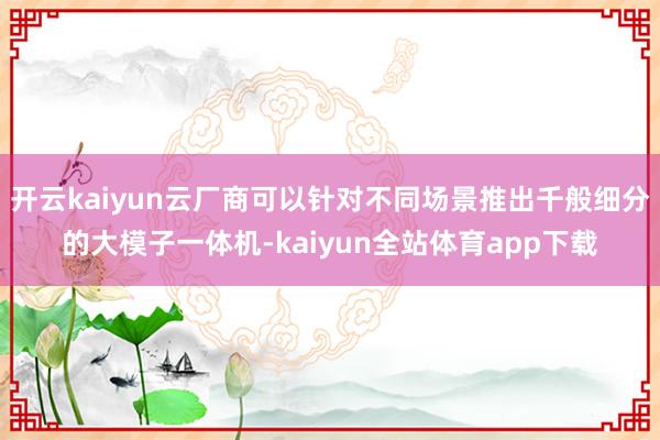 开云kaiyun云厂商可以针对不同场景推出千般细分的大模子一体机-kaiyun全站体育app下载