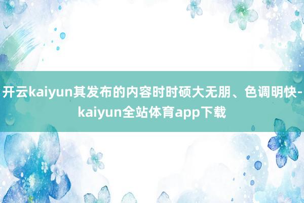 开云kaiyun其发布的内容时时硕大无朋、色调明快-kaiyun全站体育app下载