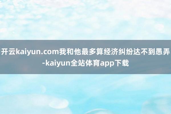 开云kaiyun.com我和他最多算经济纠纷达不到愚弄-kaiyun全站体育app下载