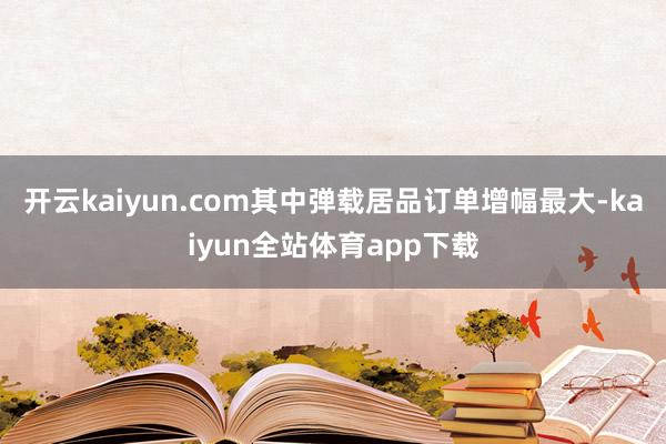 开云kaiyun.com其中弹载居品订单增幅最大-kaiyun全站体育app下载