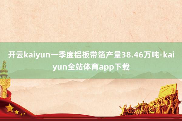 开云kaiyun一季度铝板带箔产量38.46万吨-kaiyun全站体育app下载