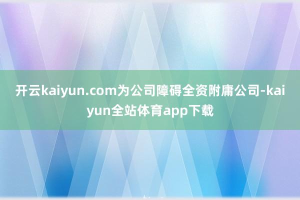 开云kaiyun.com为公司障碍全资附庸公司-kaiyun全站体育app下载