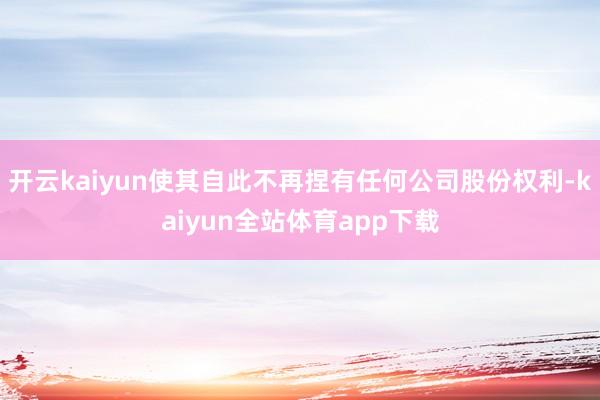 开云kaiyun使其自此不再捏有任何公司股份权利-kaiyun全站体育app下载