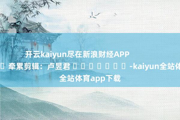 开云kaiyun尽在新浪财经APP            						牵累剪辑：卢昱君 							-kaiyun全站体育app下载