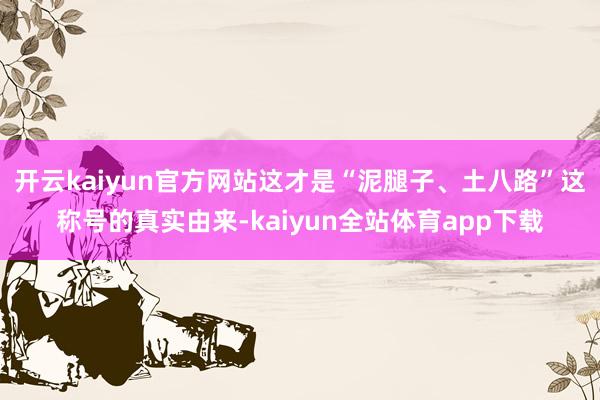 开云kaiyun官方网站这才是“泥腿子、土八路”这称号的真实由来-kaiyun全站体育app下载