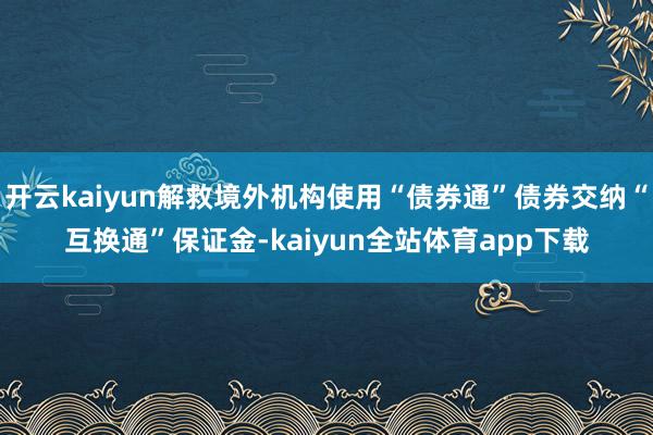 开云kaiyun解救境外机构使用“债券通”债券交纳“互换通”保证金-kaiyun全站体育app下载