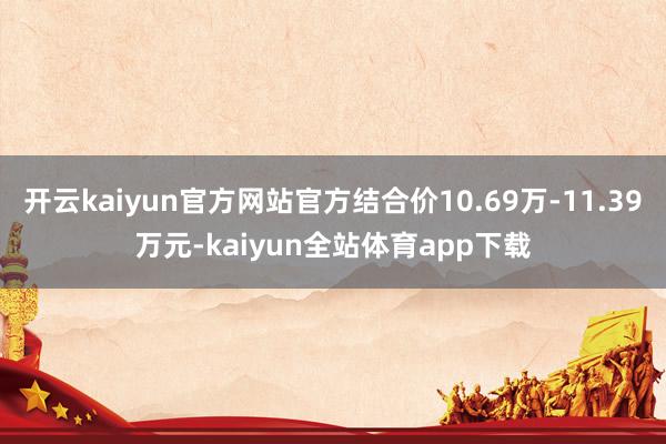 开云kaiyun官方网站官方结合价10.69万-11.39万元-kaiyun全站体育app下载
