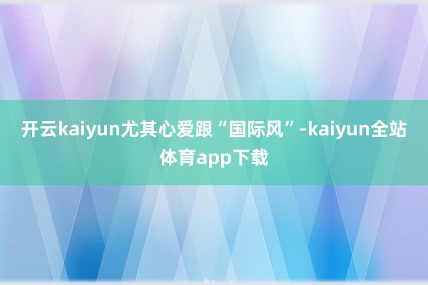 开云kaiyun尤其心爱跟“国际风”-kaiyun全站体育app下载