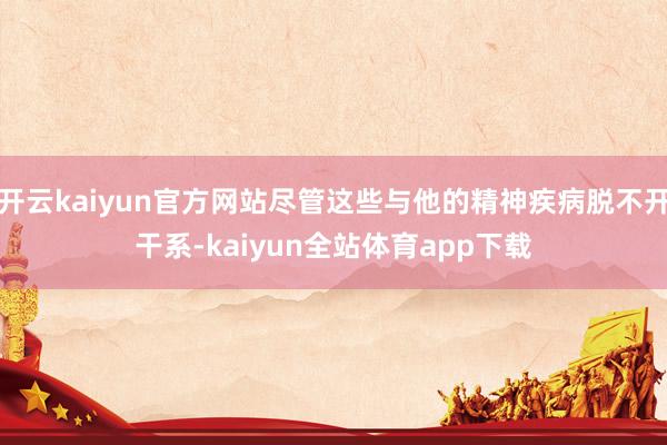 开云kaiyun官方网站尽管这些与他的精神疾病脱不开干系-kaiyun全站体育app下载
