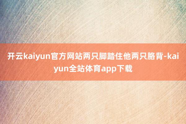 开云kaiyun官方网站两只脚踏住他两只胳背-kaiyun全站体育app下载