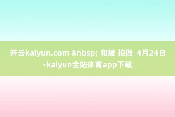 开云kaiyun.com &nbsp; 和缓 拍摄  4月24日-kaiyun全站体育app下载