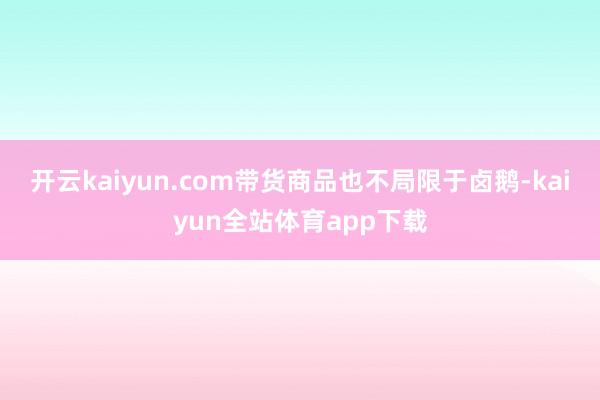 开云kaiyun.com带货商品也不局限于卤鹅-kaiyun全站体育app下载
