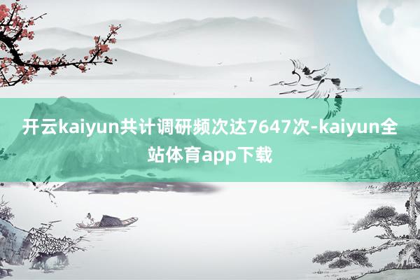 开云kaiyun共计调研频次达7647次-kaiyun全站体育app下载