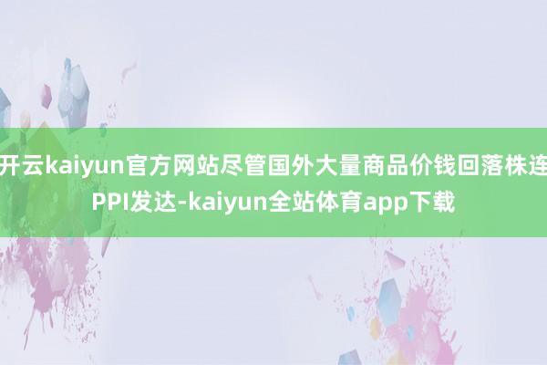 开云kaiyun官方网站尽管国外大量商品价钱回落株连PPI发达-kaiyun全站体育app下载