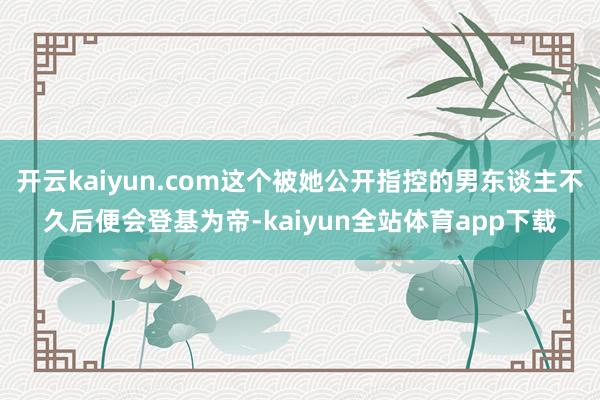 开云kaiyun.com这个被她公开指控的男东谈主不久后便会登基为帝-kaiyun全站体育app下载