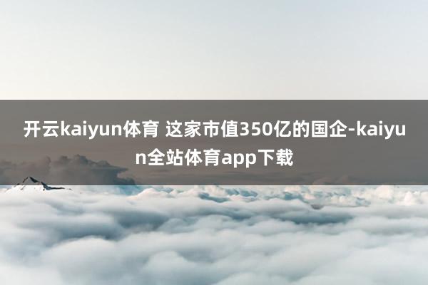 开云kaiyun体育 这家市值350亿的国企-kaiyun全站体育app下载
