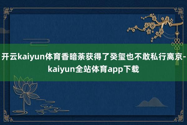 开云kaiyun体育香暗荼获得了癸玺也不敢私行离京-kaiyun全站体育app下载