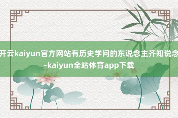 开云kaiyun官方网站有历史学问的东说念主齐知说念-kaiyun全站体育app下载